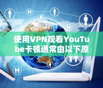使用VPN观看YouTube卡顿通常由以下原因导致,可以逐一排查并尝试优化