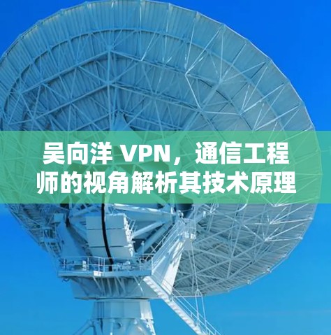 吴向洋 VPN,通信工程师的视角解析其技术原理与应用
