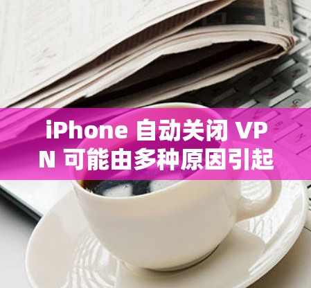 iPhone 自动关闭 VPN 可能由多种原因引起，以下是常见原因及解决方法
