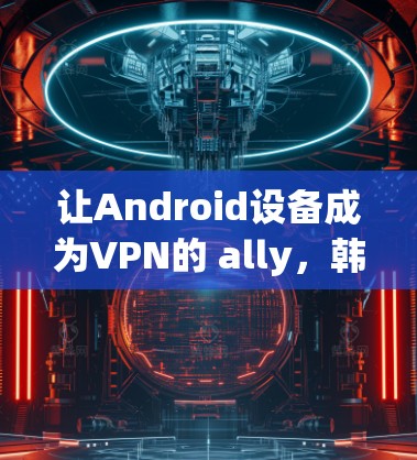 让Android设备成为VPN的 ally,韩国用户如何享受加密通信