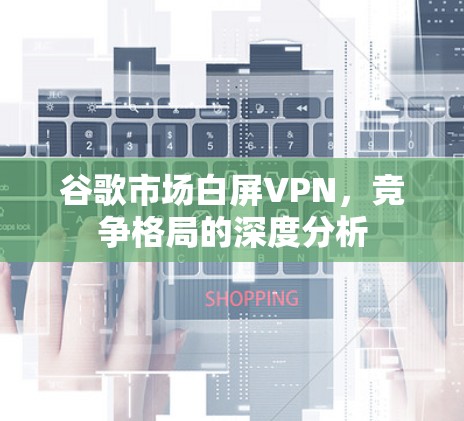谷歌市场白屏VPN,竞争格局的深度分析