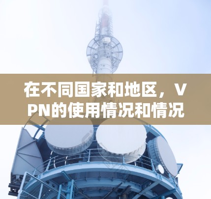 在不同国家和地区,VPN的使用情况和情况有所不同。以下是一些主要点