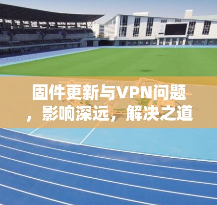 固件更新与VPN问题,影响深远,解决之道