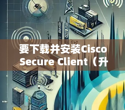 要下载并安装Cisco Secure Client(升级版)您可以按照以下步骤操作
