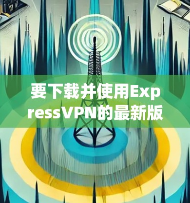 要下载并使用ExpressVPN的最新版本,您可以按照以下步骤进行