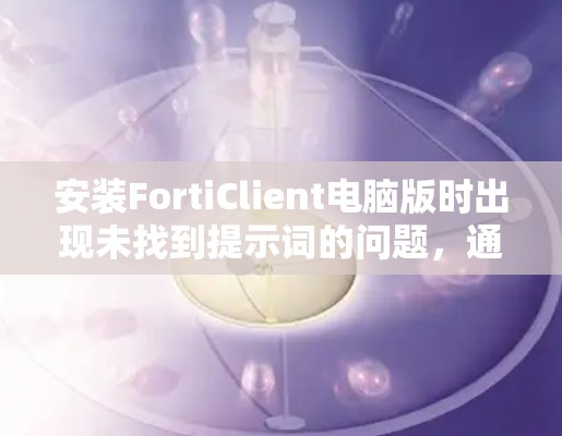 安装FortiClient电脑版时出现未找到提示词的问题,通常涉及以下原因
