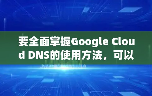 要全面掌握Google Cloud DNS的使用方法,可以从以下几个步骤进行