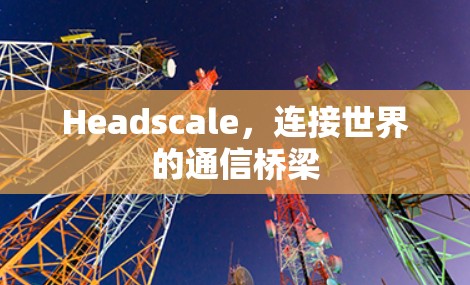 Headscale，连接世界的通信桥梁