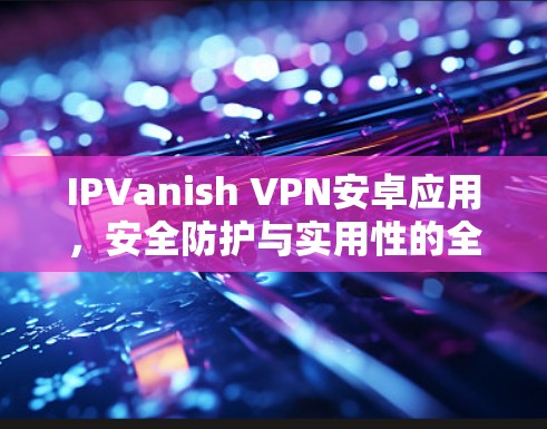 IPVanish VPN安卓应用,安全防护与实用性的全面指南