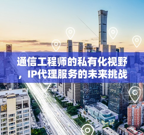 通信工程师的私有化视野,IP代理服务的未来挑战与机遇