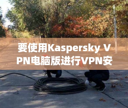 要使用Kaspersky VPN电脑版进行VPN安装和使用，以下是详细的步骤指南