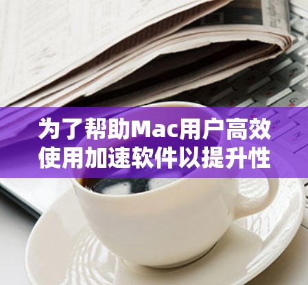 为了帮助Mac用户高效使用加速软件以提升性能,以下是一个结构化的回答,涵盖了从选择软件到使用功能的各个方面