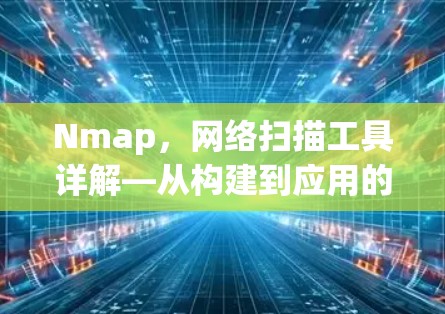 Nmap，网络扫描工具详解—从构建到应用的全栈解决方案