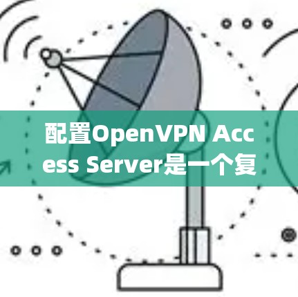 配置OpenVPN Access Server是一个复杂但系统性的过程，涉及多个步骤和注意事项。以下是一个结构化的指南，帮助您顺利完成配置