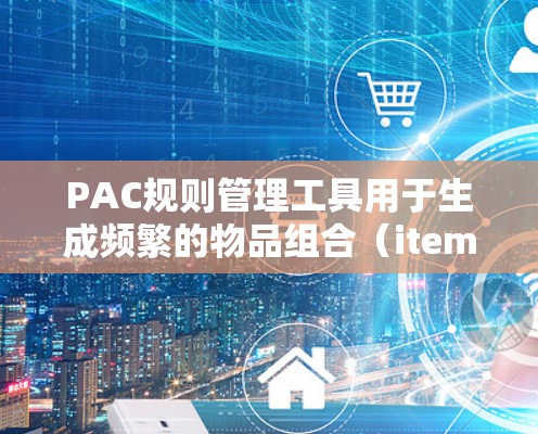 PAC规则管理工具用于生成频繁的物品组合(itemsets)及其关联规则(PAC规则)以下是其关键功能和使用步骤