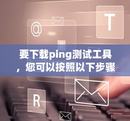 要下载ping测试工具,您可以按照以下步骤操作