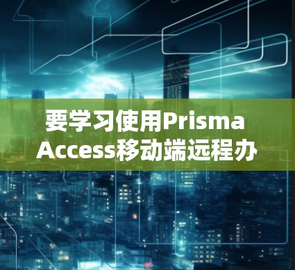 要学习使用Prisma Access移动端远程办公,可以按照以下步骤进行