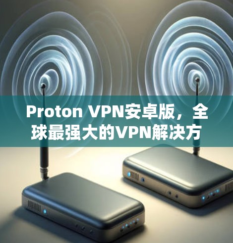 Proton VPN安卓版,全球最强大的VPN解决方案,为你的隐私守护保驾护航!